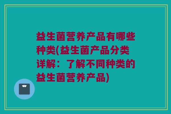 益生菌营养产品有哪些种类(益生菌产品分类详解：了解不同种类的益生菌营养产品)