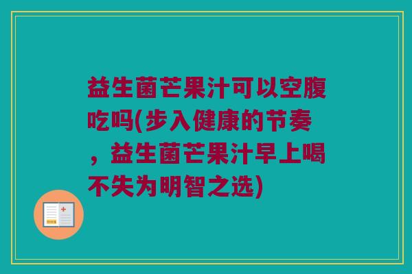 益生菌芒果汁可以空腹吃吗(步入健康的节奏，益生菌芒果汁早上喝不失为明智之选)