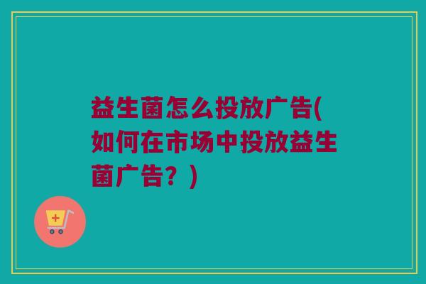 益生菌怎么投放广告(如何在市场中投放益生菌广告？)