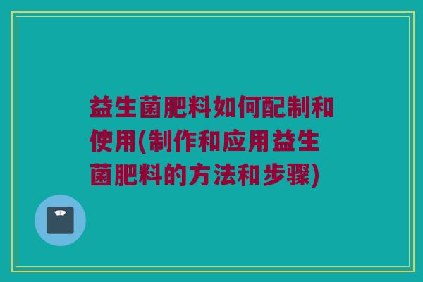 益生菌肥料如何配制和使用(制作和应用益生菌肥料的方法和步骤)