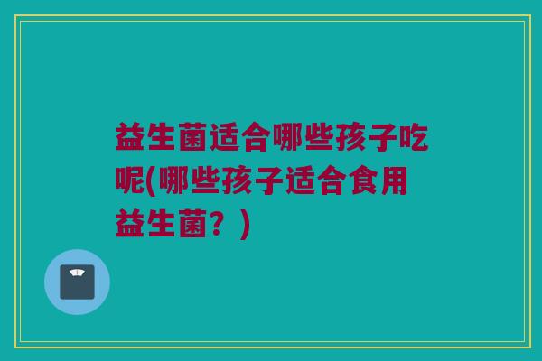 益生菌适合哪些孩子吃呢(哪些孩子适合食用益生菌？)
