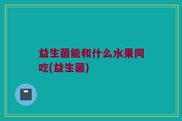 益生菌能和什么水果同吃(益生菌)