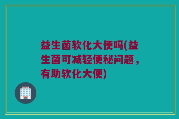 益生菌软化大便吗(益生菌可减轻便秘问题，有助软化大便)