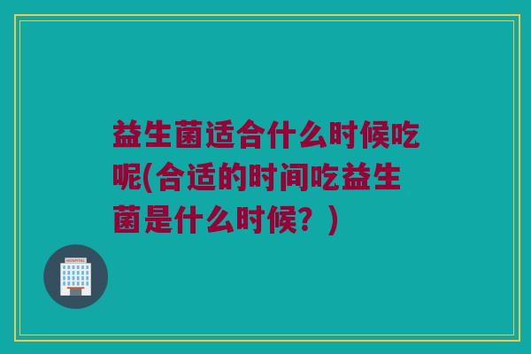 益生菌适合什么时候吃呢(合适的时间吃益生菌是什么时候?) 益生菌适合什么时候吃呢(合适的时间吃益生菌是什么时候?)