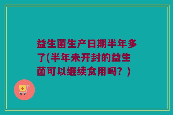 益生菌生产日期半年多了(半年未开封的益生菌可以继续食用吗？)