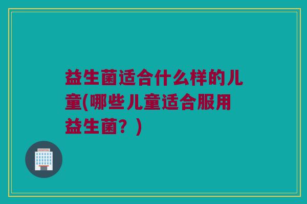 益生菌适合什么样的儿童(哪些儿童适合服用益生菌？)