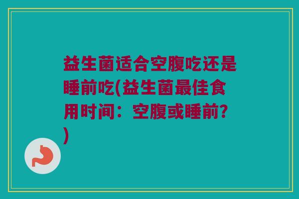 益生菌适合空腹吃还是睡前吃(益生菌最佳食用时间：空腹或睡前？)