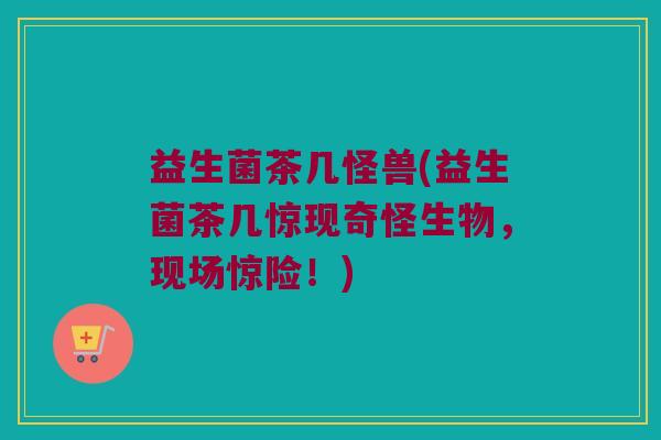 益生菌茶几怪兽(益生菌茶几惊现奇怪生物，现场惊险！)
