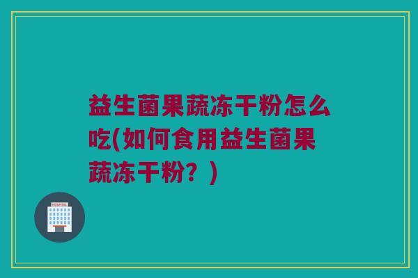 益生菌果蔬冻干粉怎么吃(如何食用益生菌果蔬冻干粉？)
