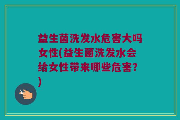 益生菌洗发水危害大吗女性(益生菌洗发水会给女性带来哪些危害？)