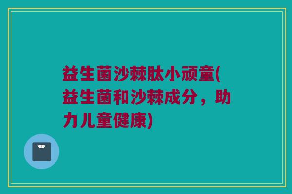 益生菌沙棘肽小顽童(益生菌和沙棘成分，助力儿童健康)