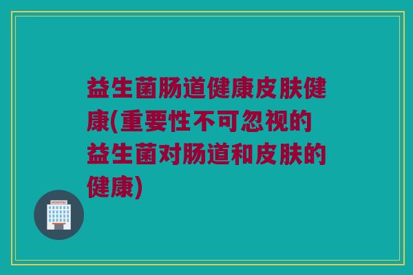 益生菌肠道健康皮肤健康(重要性不可忽视的益生菌对肠道和皮肤的健康)