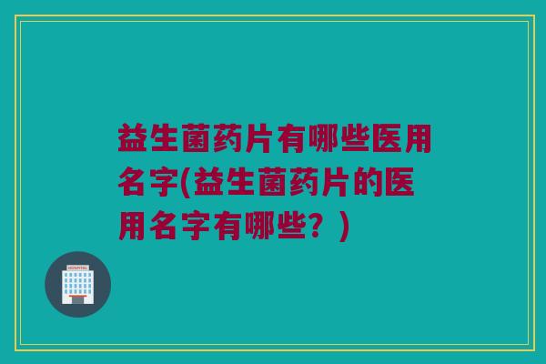 益生菌药片有哪些医用名字(益生菌药片的医用名字有哪些？)