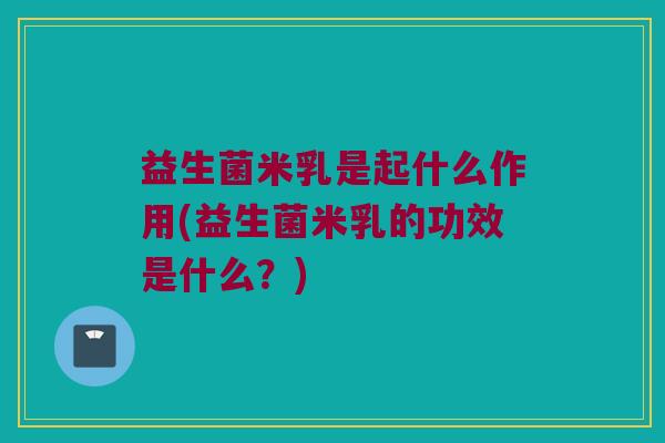 益生菌米乳是起什么作用(益生菌米乳的功效是什么？)