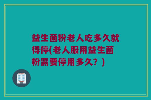 益生菌粉老人吃多久就得停(老人服用益生菌粉需要停用多久？)