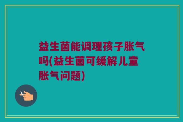 益生菌能调理孩子胀气吗(益生菌可缓解儿童胀气问题)