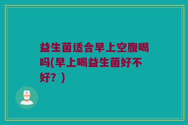 益生菌适合早上空腹喝吗(早上喝益生菌好不好？)