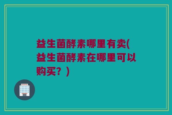益生菌酵素哪里有卖(益生菌酵素在哪里可以购买？)