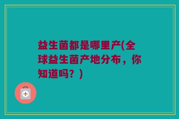 益生菌都是哪里产(全球益生菌产地分布，你知道吗？)