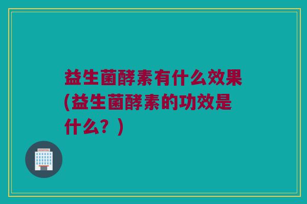 益生菌酵素有什么效果(益生菌酵素的功效是什么？)