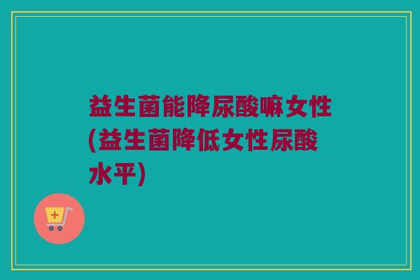 益生菌能降尿酸嘛女性(益生菌降低女性尿酸水平)