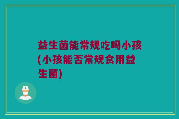 益生菌能常规吃吗小孩(小孩能否常规食用益生菌)