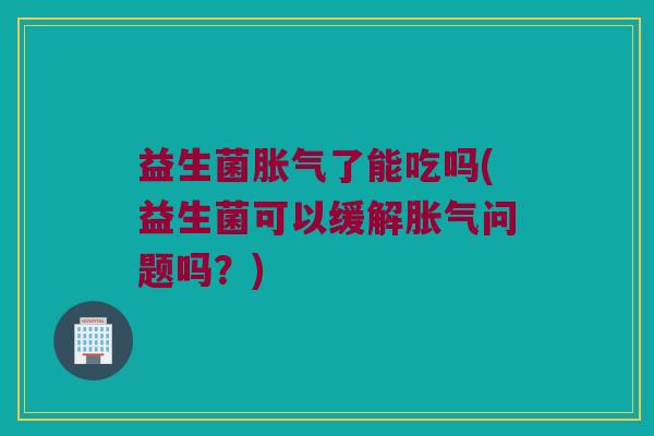 益生菌胀气了能吃吗(益生菌可以缓解胀气问题吗？)