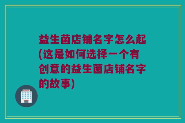 益生菌店铺名字怎么起(这是如何选择一个有创意的益生菌店铺名字的故事)