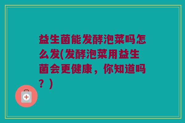 益生菌能发酵泡菜吗怎么发(发酵泡菜用益生菌会更健康，你知道吗？)
