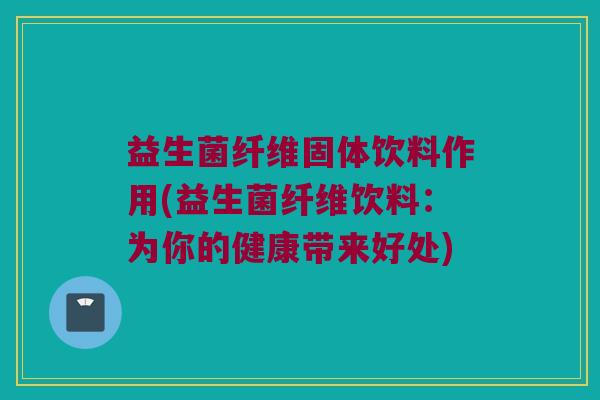 益生菌纤维固体饮料作用(益生菌纤维饮料：为你的健康带来好处)