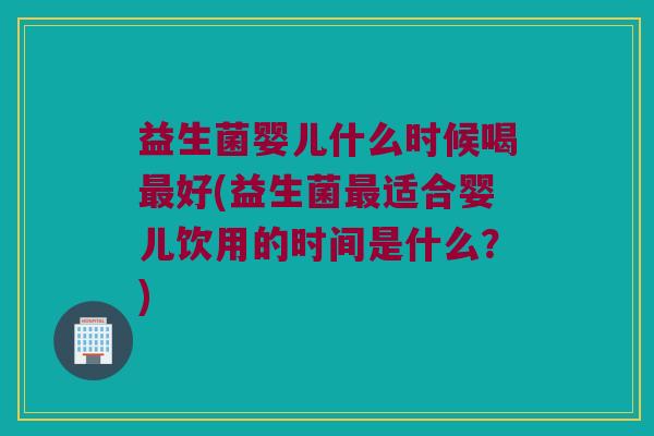 益生菌婴儿什么时候喝最好(益生菌最适合婴儿饮用的时间是什么？)