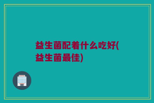 益生菌配着什么吃好(益生菌最佳)