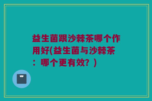 益生菌跟沙棘茶哪个作用好(益生菌与沙棘茶：哪个更有效？)