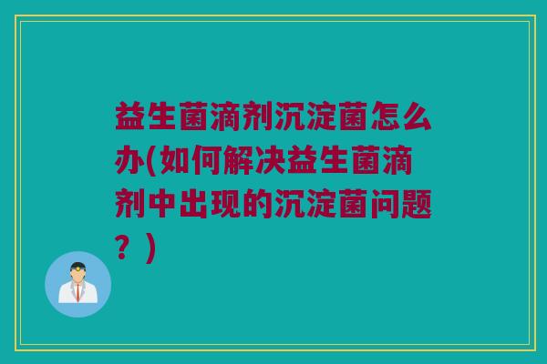 益生菌滴剂沉淀菌怎么办(如何解决益生菌滴剂中出现的沉淀菌问题？)