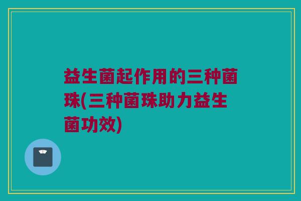 益生菌起作用的三种菌珠(三种菌珠助力益生菌功效)