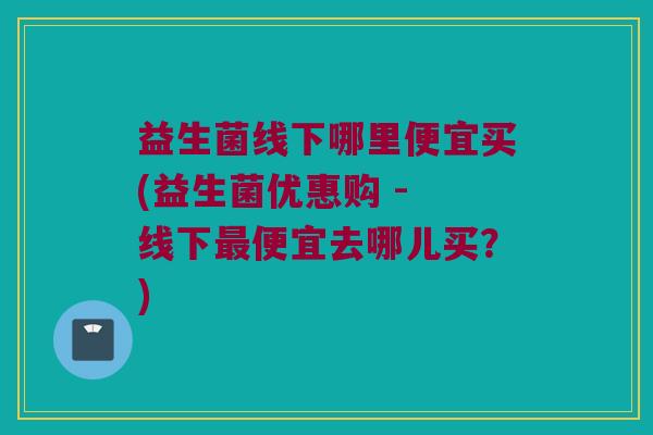 益生菌线下哪里便宜买(益生菌优惠购 - 线下最便宜去哪儿买？)