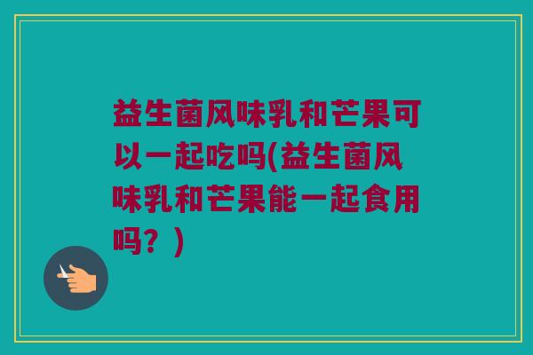 益生菌风味乳和芒果可以一起吃吗(益生菌风味乳和芒果能一起食用吗？)