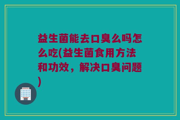 益生菌能去口臭么吗怎么吃(益生菌食用方法和功效，解决口臭问题)