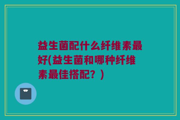 益生菌配什么纤维素最好(益生菌和哪种纤维素最佳搭配？)