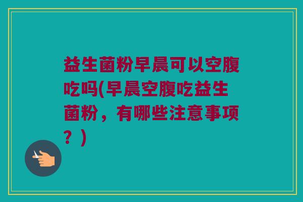 益生菌粉早晨可以空腹吃吗(早晨空腹吃益生菌粉，有哪些注意事项？)