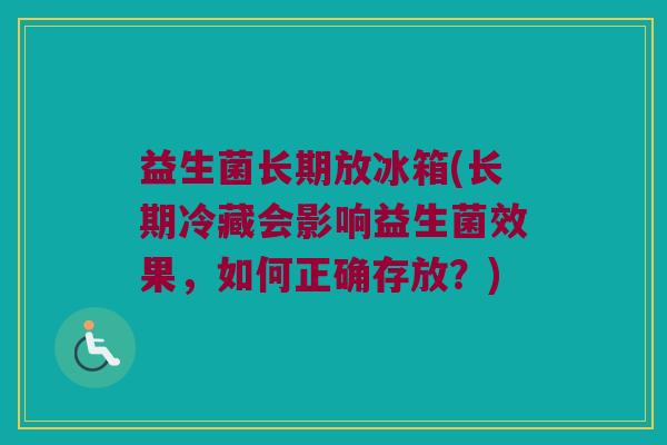 益生菌长期放冰箱(长期冷藏会影响益生菌效果，如何正确存放？)