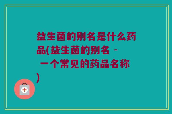 益生菌的别名是什么药品(益生菌的别名 - 一个常见的药品名称)
