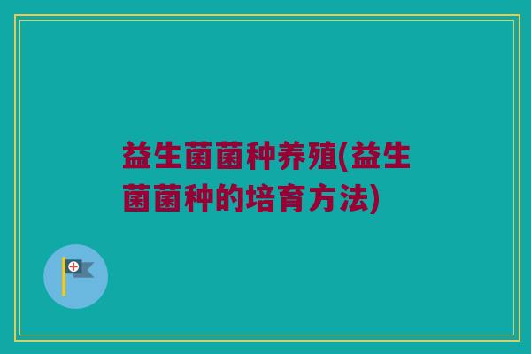 益生菌菌种养殖(益生菌菌种的培育方法)