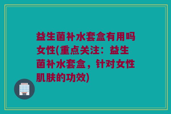 益生菌补水套盒有用吗女性(重点关注：益生菌补水套盒，针对女性肌肤的功效)