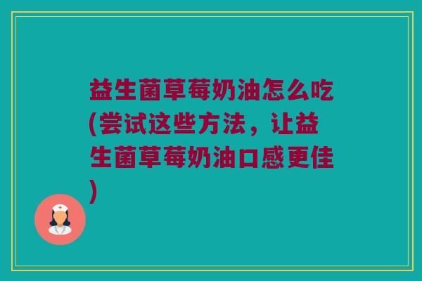 益生菌草莓奶油怎么吃(尝试这些方法，让益生菌草莓奶油口感更佳)