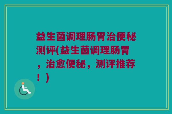 益生菌调理肠胃治便秘测评(益生菌调理肠胃，治愈便秘，测评推荐！)