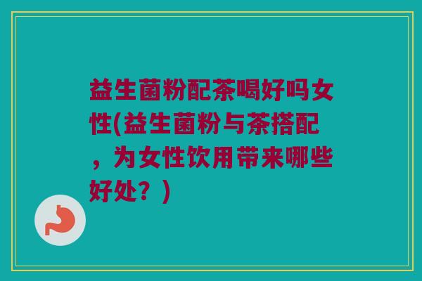 益生菌粉配茶喝好吗女性(益生菌粉与茶搭配，为女性饮用带来哪些好处？)