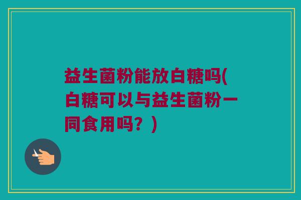 益生菌粉能放白糖吗(白糖可以与益生菌粉一同食用吗？)