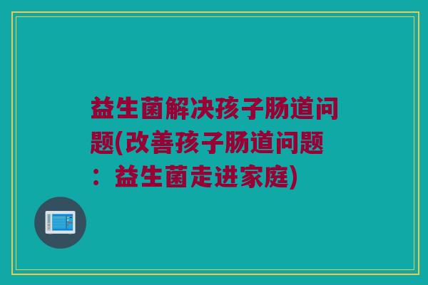 益生菌解决孩子肠道问题(改善孩子肠道问题：益生菌走进家庭)