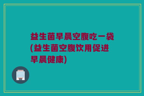 益生菌早晨空腹吃一袋(益生菌空腹饮用促进早晨健康)